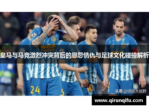 皇马与马竞激烈冲突背后的恩怨情仇与足球文化碰撞解析